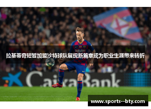 拉基蒂奇短暂加盟沙特球队展现新篇章或为职业生涯带来转折