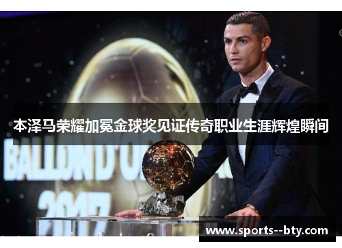 本泽马荣耀加冕金球奖见证传奇职业生涯辉煌瞬间