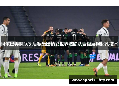 阿尔巴美职联季后赛轰出精彩世界波助队晋级展现超凡技术