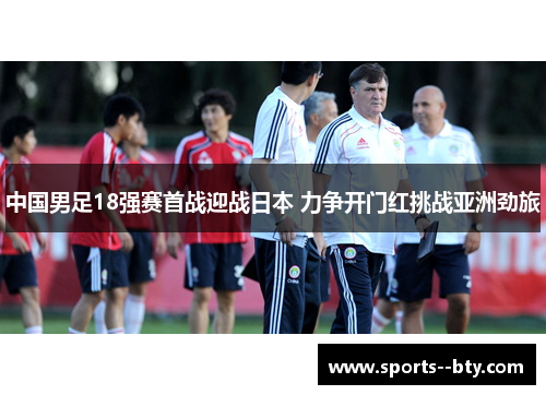 中国男足18强赛首战迎战日本 力争开门红挑战亚洲劲旅 中国男足18强赛首战迎战日本 力争开门红挑战亚洲劲旅