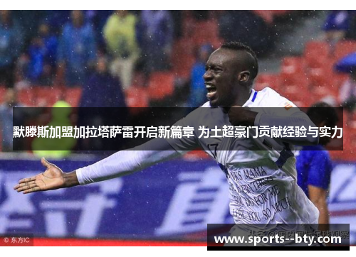 默滕斯加盟加拉塔萨雷开启新篇章 为土超豪门贡献经验与实力